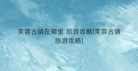 芙蓉古镇在哪里 旅游攻略(芙蓉古镇旅游攻略)